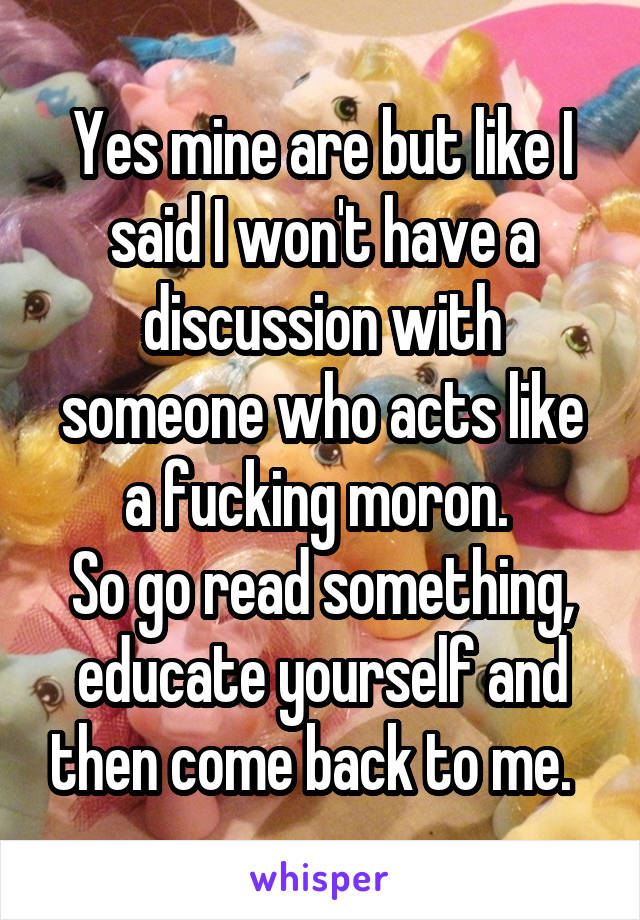 Yes mine are but like I said I won't have a discussion with someone who acts like a fucking moron. 
So go read something, educate yourself and then come back to me.  