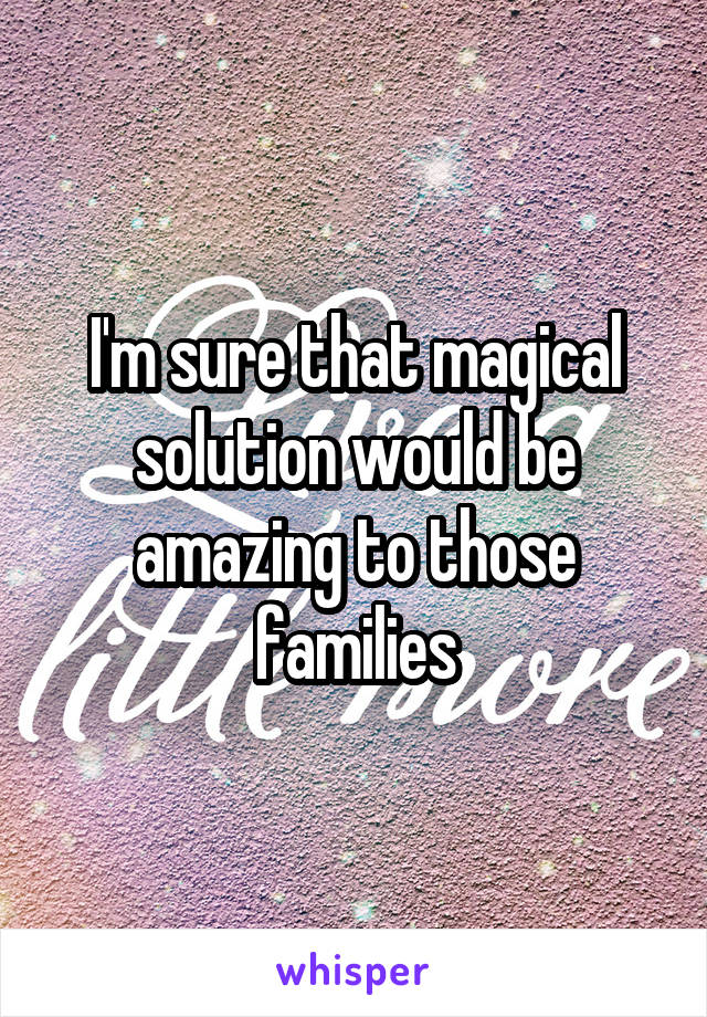 I'm sure that magical solution would be amazing to those families