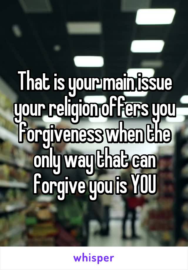 That is your main issue your religion offers you forgiveness when the only way that can forgive you is YOU