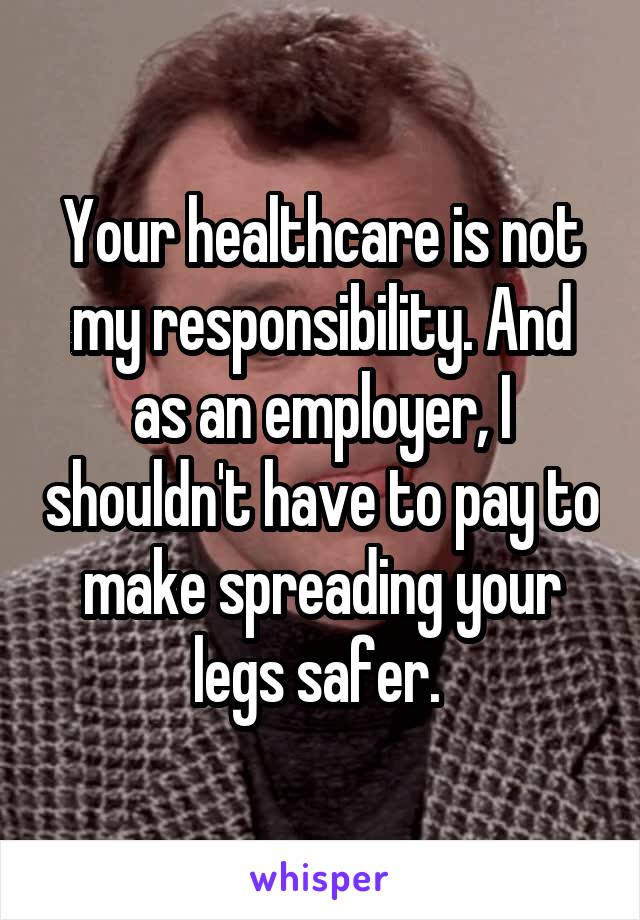 Your healthcare is not my responsibility. And as an employer, I shouldn't have to pay to make spreading your legs safer. 