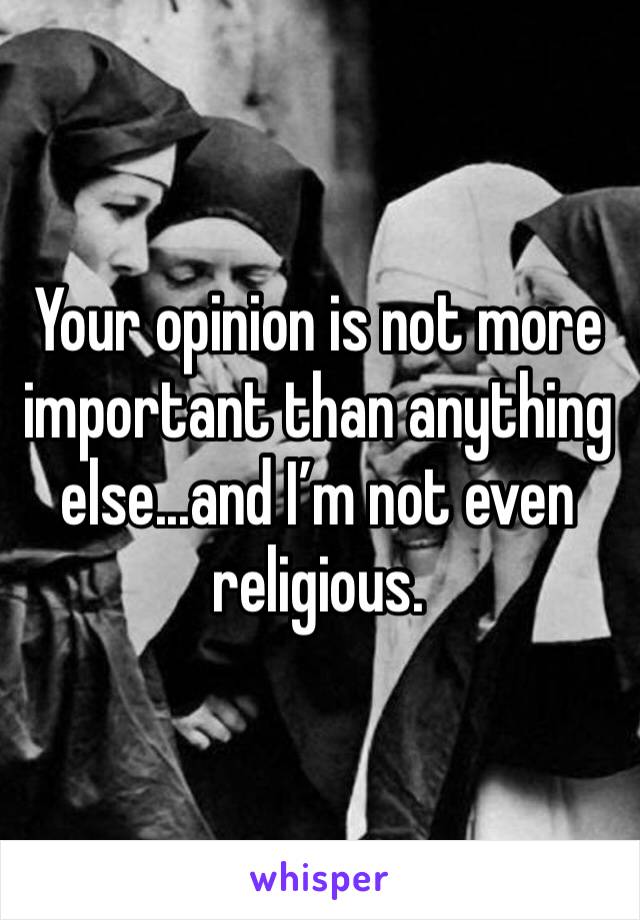 Your opinion is not more important than anything else...and I’m not even religious.