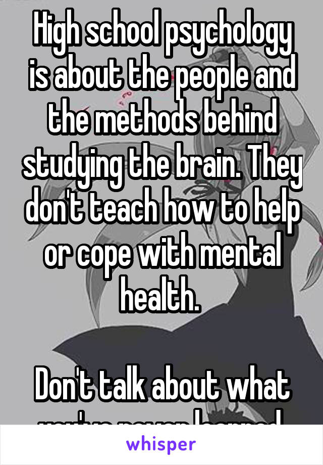 High school psychology is about the people and the methods behind studying the brain. They don't teach how to help or cope with mental health. 

Don't talk about what you've never learned.