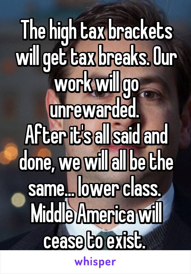 The high tax brackets will get tax breaks. Our work will go unrewarded. 
After it's all said and done, we will all be the same... lower class.  Middle America will cease to exist. 