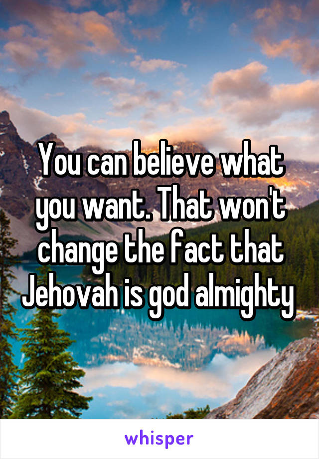 You can believe what you want. That won't change the fact that Jehovah is god almighty 