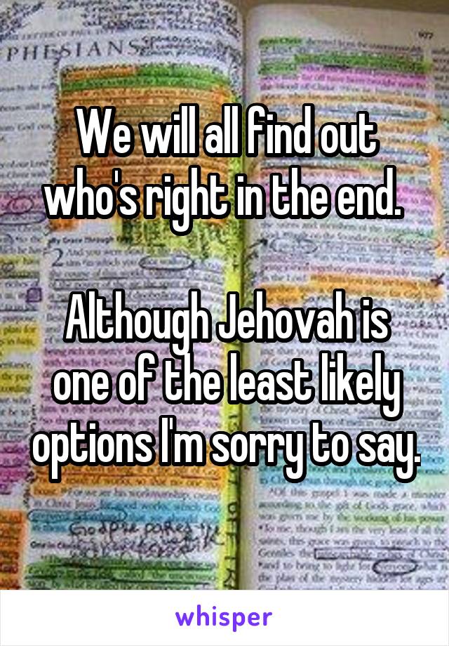 We will all find out who's right in the end. 

Although Jehovah is one of the least likely options I'm sorry to say.  