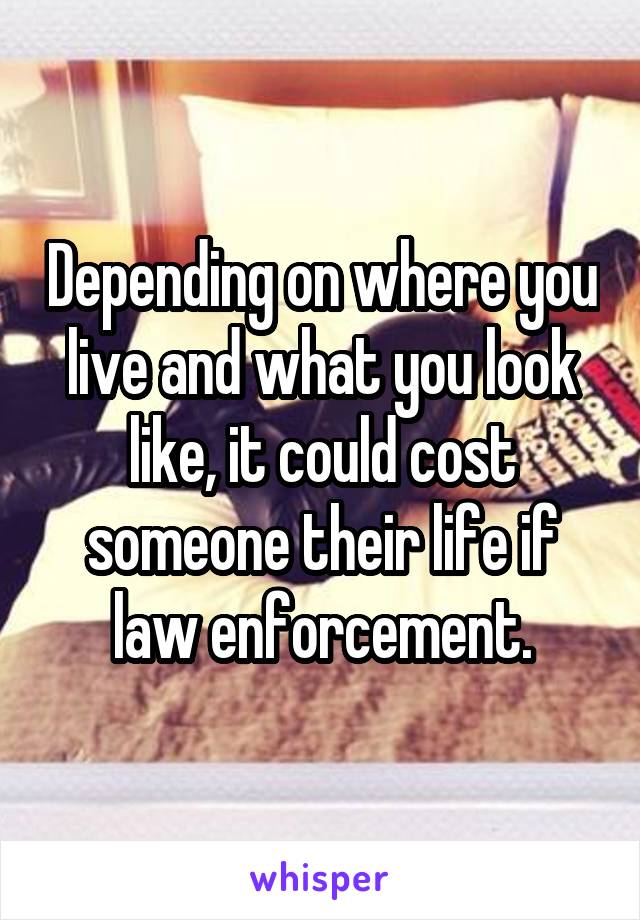 Depending on where you live and what you look like, it could cost someone their life if law enforcement.