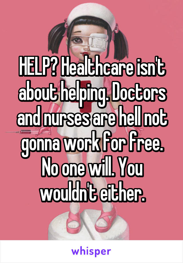 HELP? Healthcare isn't about helping. Doctors and nurses are hell not gonna work for free. No one will. You wouldn't either.