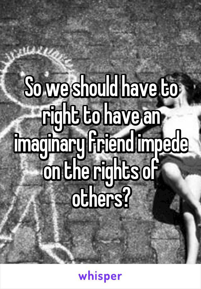 So we should have to right to have an imaginary friend impede on the rights of others?