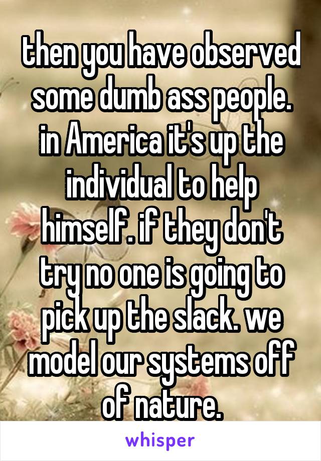 then you have observed some dumb ass people. in America it's up the individual to help himself. if they don't try no one is going to pick up the slack. we model our systems off of nature.