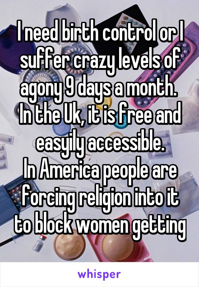 I need birth control or I suffer crazy levels of agony 9 days a month. 
In the Uk, it is free and easyily accessible.
In America people are forcing religion into it to block women getting 