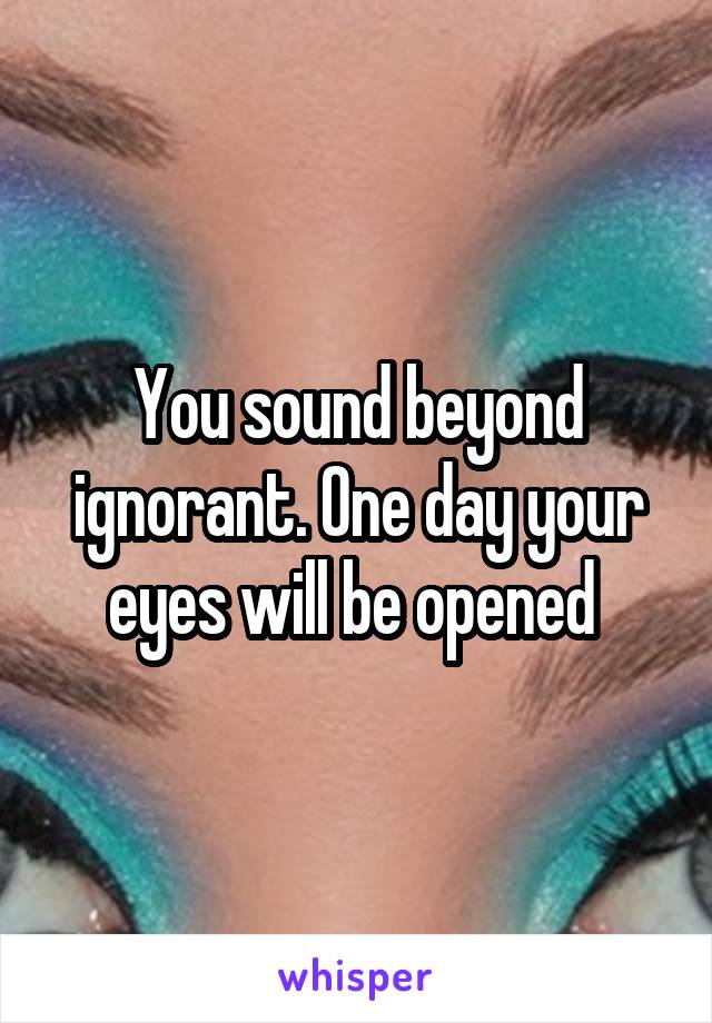 You sound beyond ignorant. One day your eyes will be opened 