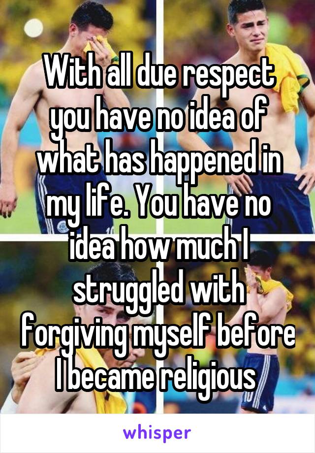 With all due respect you have no idea of what has happened in my life. You have no idea how much I struggled with forgiving myself before I became religious 