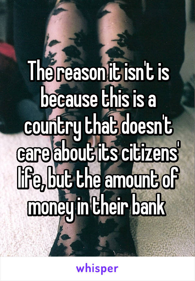 The reason it isn't is because this is a country that doesn't care about its citizens' life, but the amount of money in their bank 