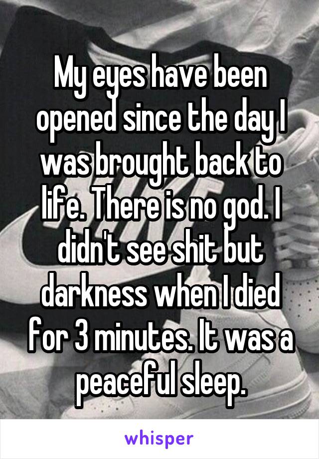 My eyes have been opened since the day I was brought back to life. There is no god. I didn't see shit but darkness when I died for 3 minutes. It was a peaceful sleep.