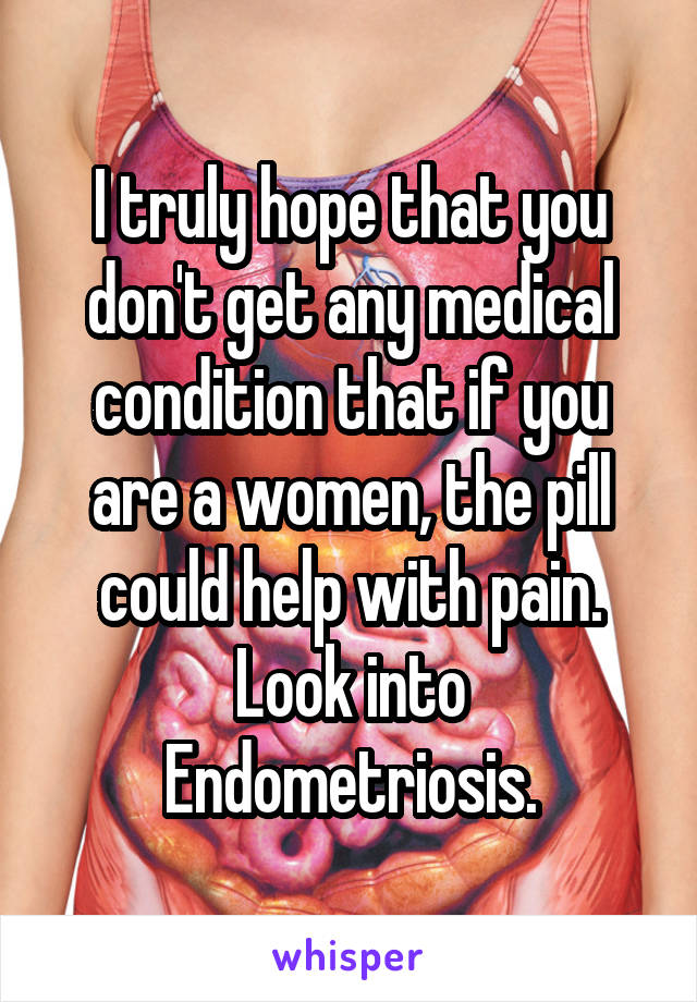 I truly hope that you don't get any medical condition that if you are a women, the pill could help with pain. Look into Endometriosis.