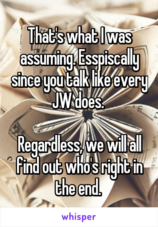 That's what I was assuming. Esspiscally since you talk like every JW does. 

Regardless, we will all find out who's right in the end. 