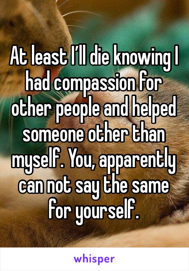 At least I’ll die knowing I had compassion for other people and helped someone other than myself. You, apparently can not say the same for yourself. 