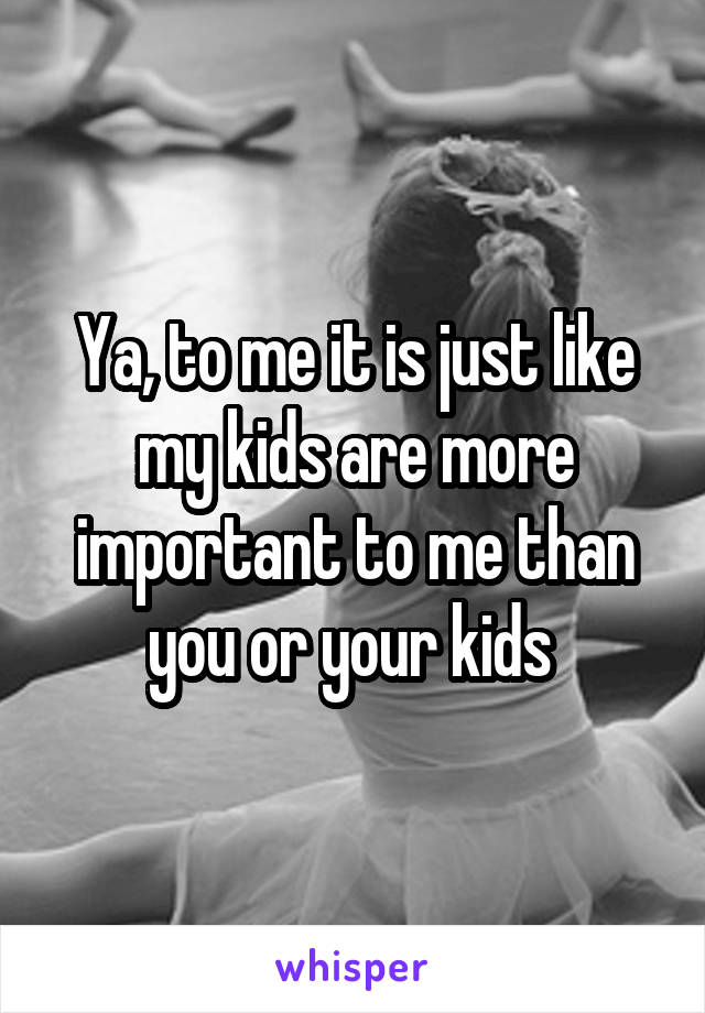 Ya, to me it is just like my kids are more important to me than you or your kids 