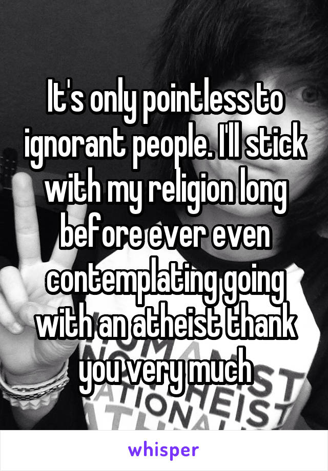 It's only pointless to ignorant people. I'll stick with my religion long before ever even contemplating going with an atheist thank you very much