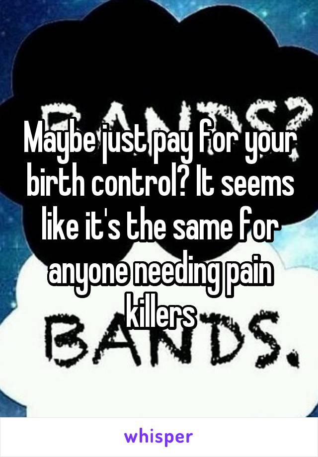 Maybe just pay for your birth control? It seems like it's the same for anyone needing pain killers