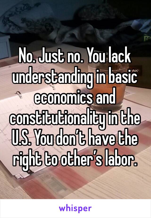 No. Just no. You lack understanding in basic economics and constitutionality in the U.S. You don’t have the right to other’s labor. 