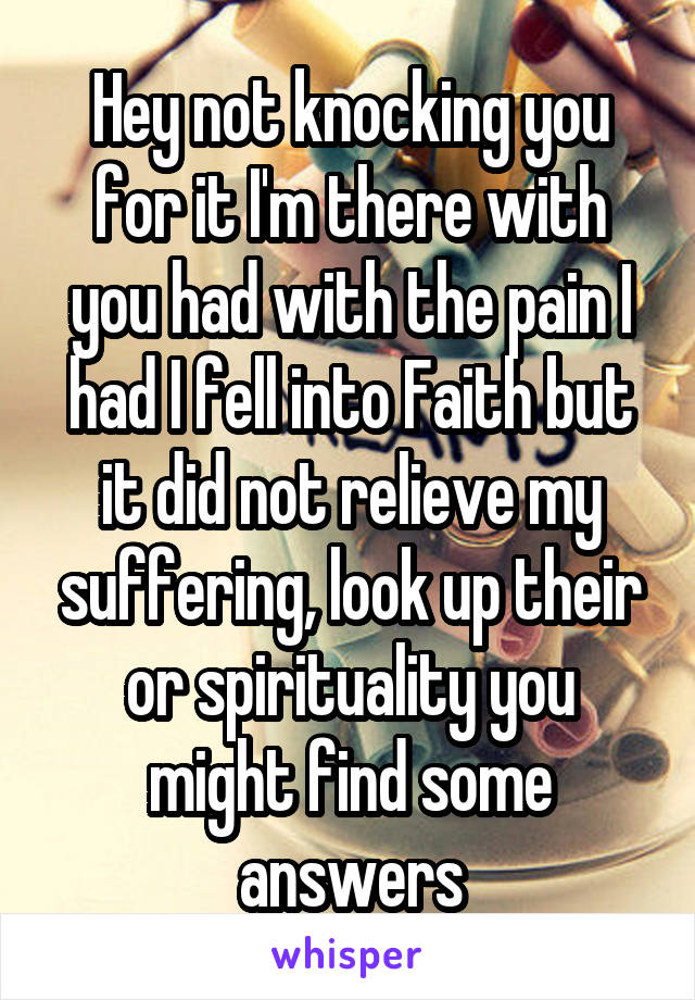 Hey not knocking you for it I'm there with you had with the pain I had I fell into Faith but it did not relieve my suffering, look up their or spirituality you might find some answers