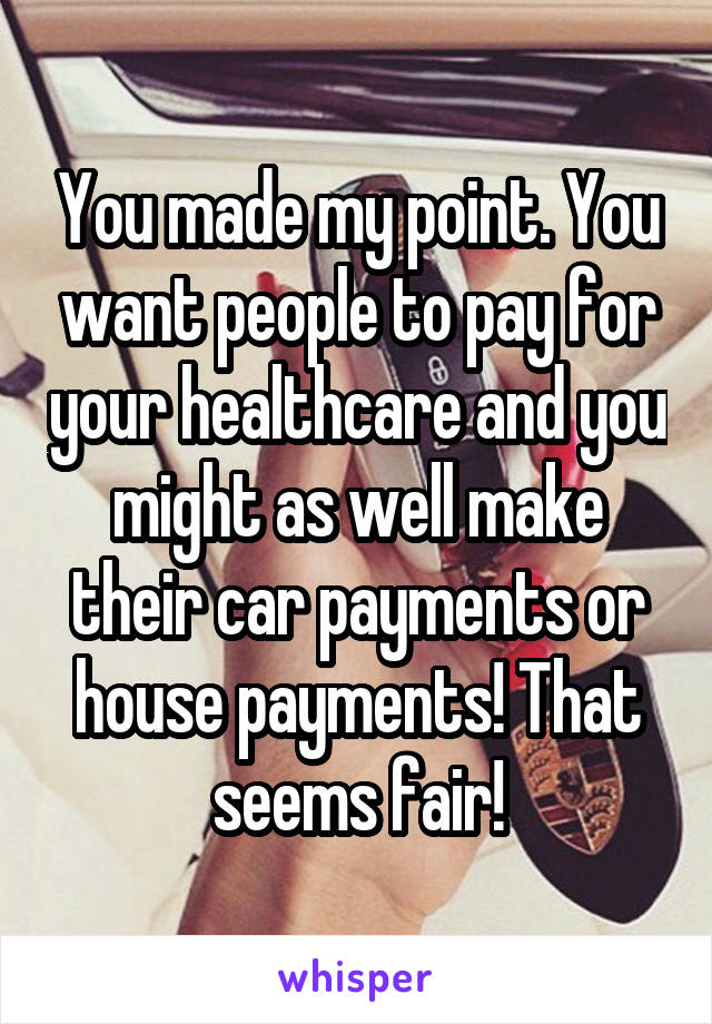 You made my point. You want people to pay for your healthcare and you might as well make their car payments or house payments! That seems fair!