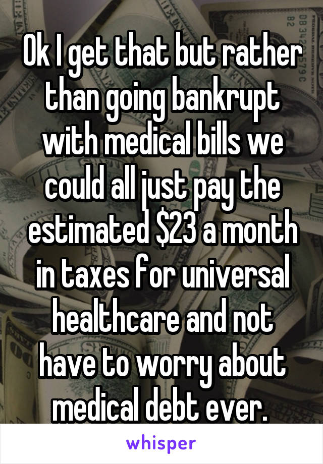 Ok I get that but rather than going bankrupt with medical bills we could all just pay the estimated $23 a month in taxes for universal healthcare and not have to worry about medical debt ever. 