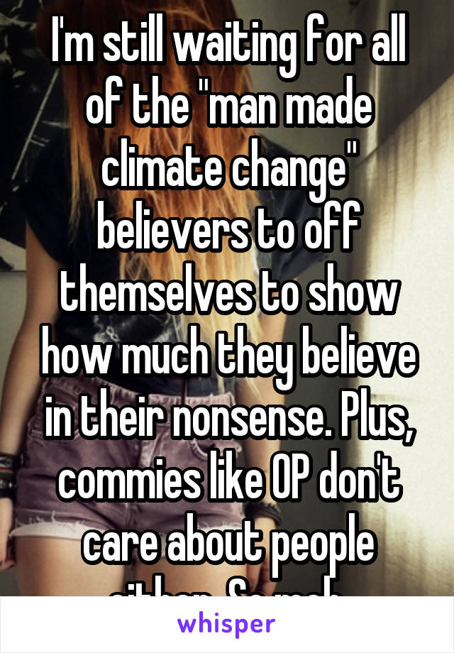 I'm still waiting for all of the "man made climate change" believers to off themselves to show how much they believe in their nonsense. Plus, commies like OP don't care about people either. So meh.