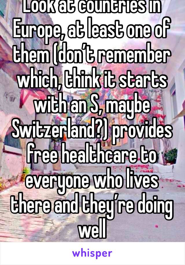 Look at countries in Europe, at least one of them (don’t remember which, think it starts with an S, maybe Switzerland?) provides free healthcare to everyone who lives there and they’re doing well 