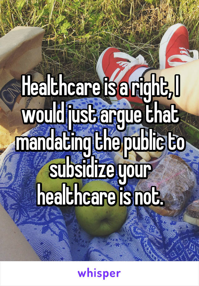 Healthcare is a right, I would just argue that mandating the public to subsidize your healthcare is not.