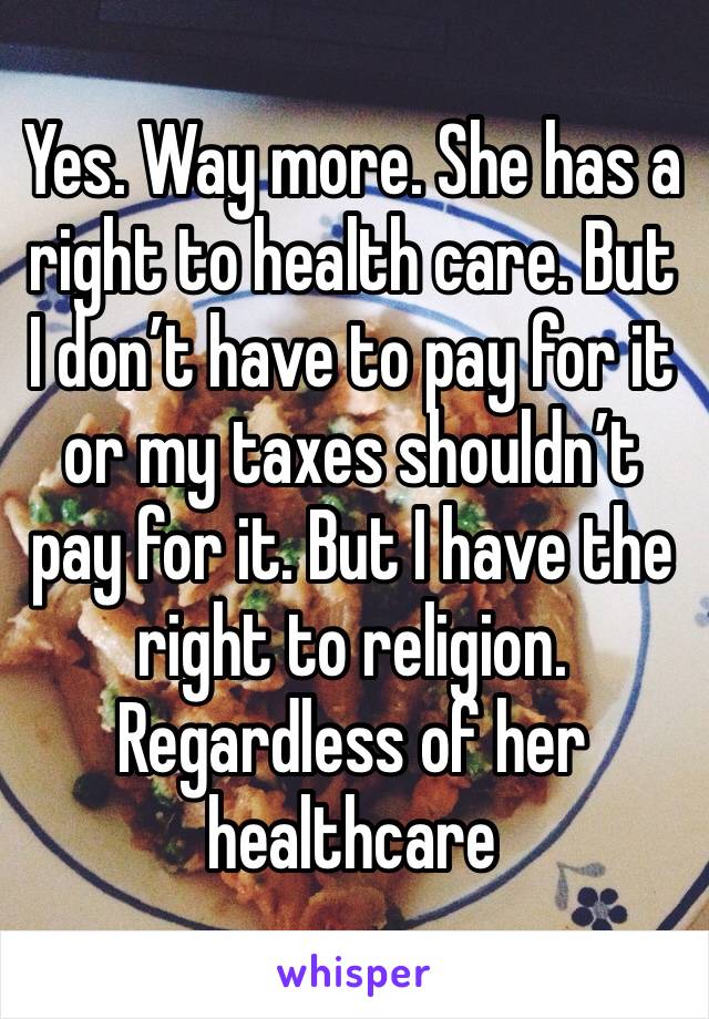 Yes. Way more. She has a right to health care. But I don’t have to pay for it or my taxes shouldn’t pay for it. But I have the right to religion. Regardless of her healthcare 