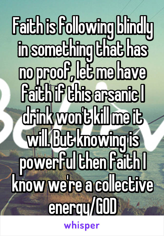 Faith is following blindly in something that has no proof, let me have faith if this arsanic I drink won't kill me it will. But knowing is powerful then faith I know we're a collective energy/GOD