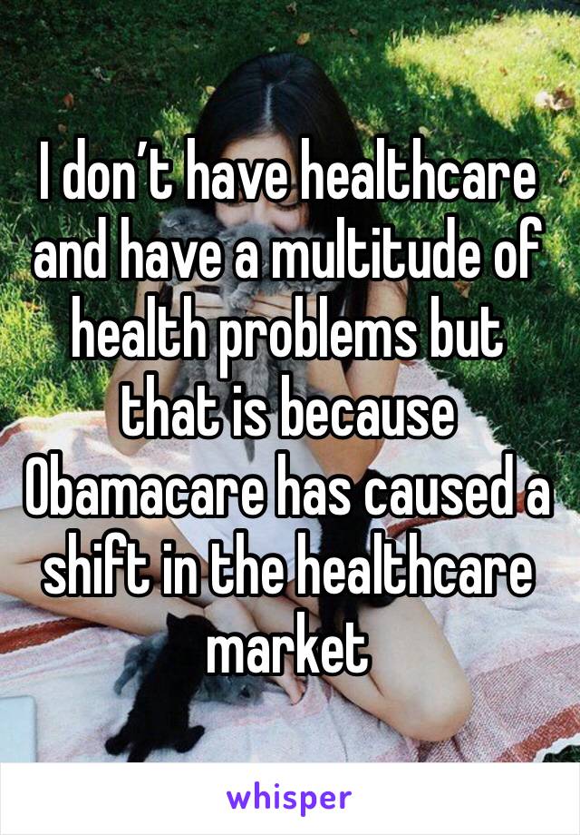 I don’t have healthcare and have a multitude of health problems but that is because Obamacare has caused a shift in the healthcare market