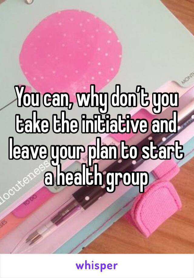 You can, why don’t you take the initiative and leave your plan to start a health group