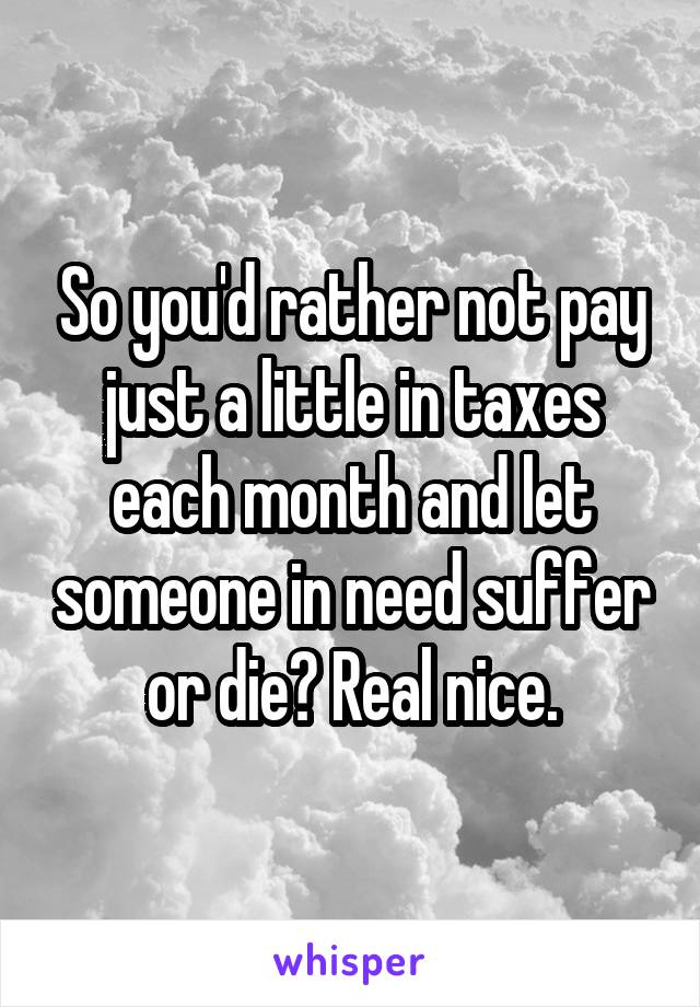 So you'd rather not pay just a little in taxes each month and let someone in need suffer or die? Real nice.