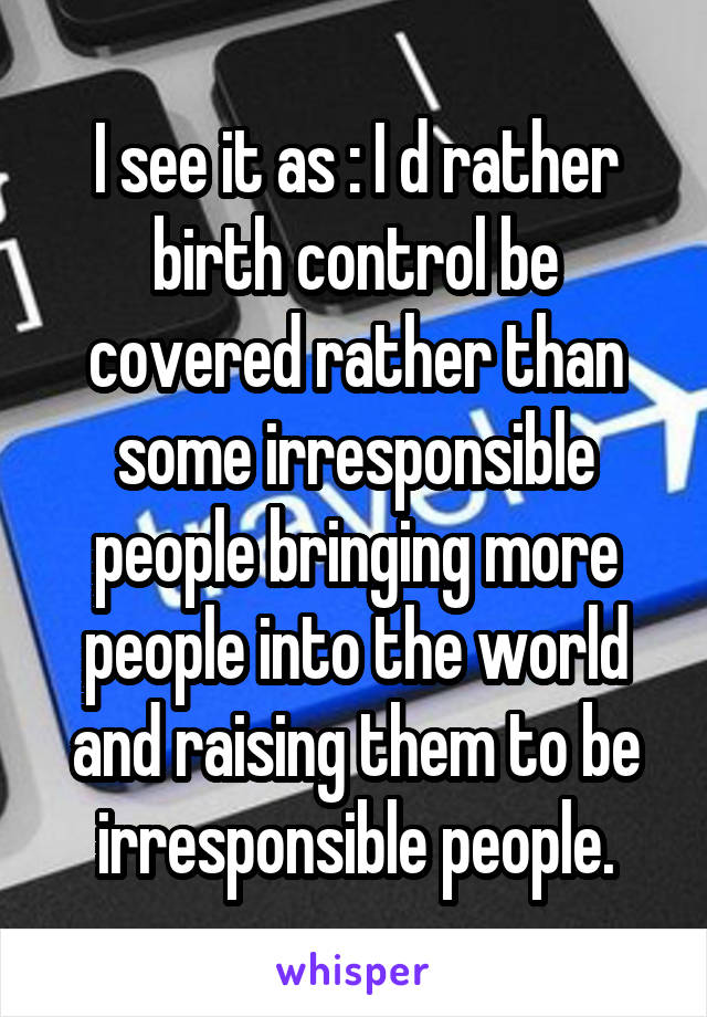 I see it as : I d rather birth control be covered rather than some irresponsible people bringing more people into the world and raising them to be irresponsible people.