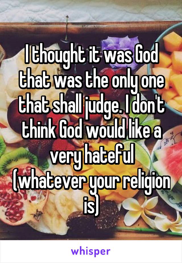 I thought it was God that was the only one that shall judge. I don't think God would like a very hateful (whatever your religion is)