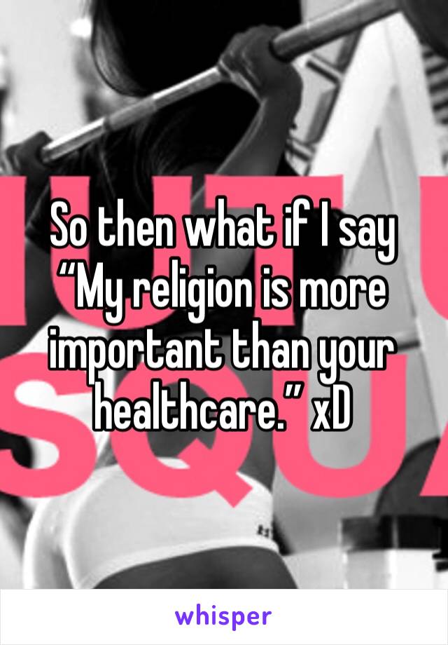 So then what if I say “My religion is more important than your healthcare.” xD 