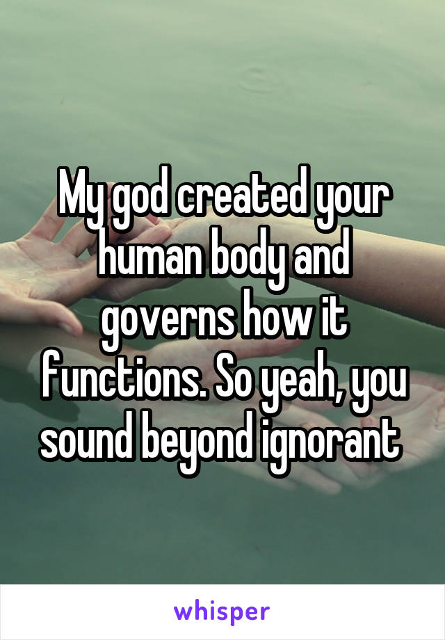 My god created your human body and governs how it functions. So yeah, you sound beyond ignorant 