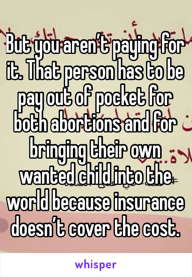 But you aren’t paying for it. That person has to be pay out of pocket for both abortions and for bringing their own wanted child into the world because insurance doesn’t cover the cost. 