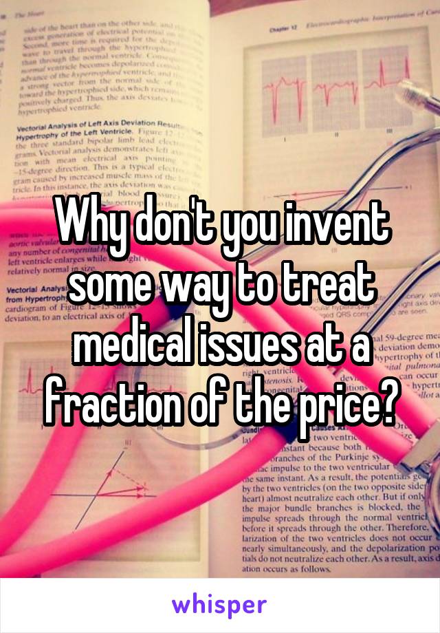 Why don't you invent some way to treat medical issues at a fraction of the price?