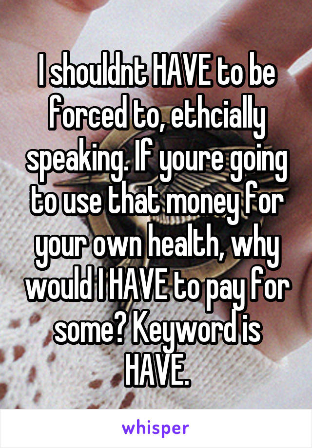 I shouldnt HAVE to be forced to, ethcially speaking. If youre going to use that money for your own health, why would I HAVE to pay for some? Keyword is HAVE.