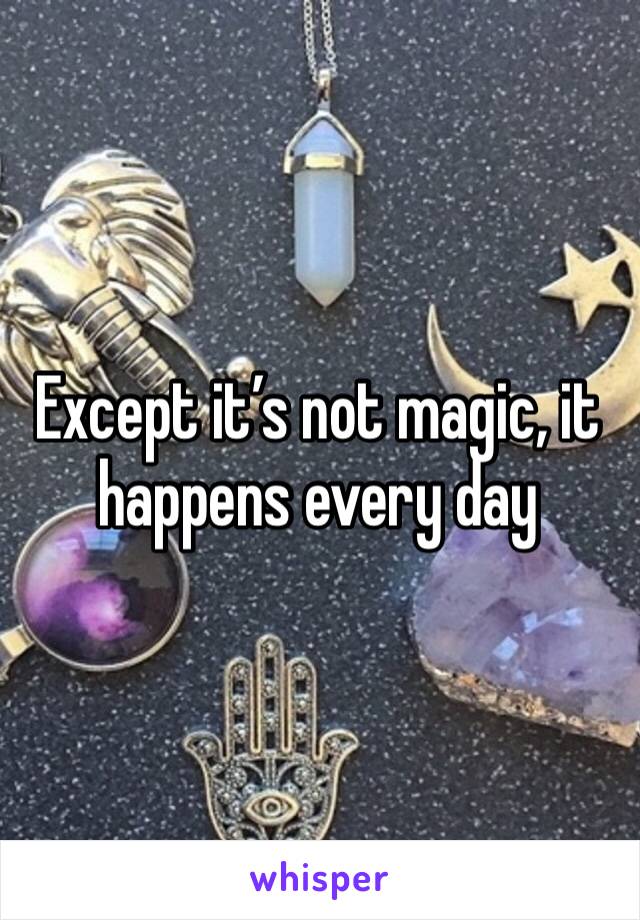 Except it’s not magic, it happens every day