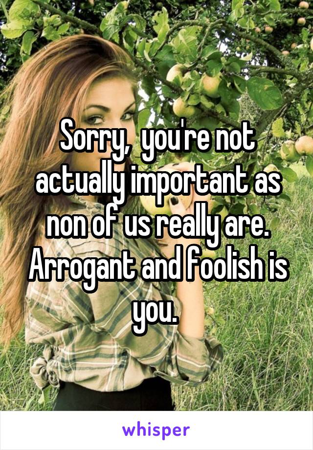 Sorry,  you're not actually important as non of us really are. Arrogant and foolish is you. 