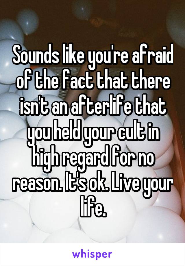 Sounds like you're afraid of the fact that there isn't an afterlife that you held your cult in high regard for no reason. It's ok. Live your life.