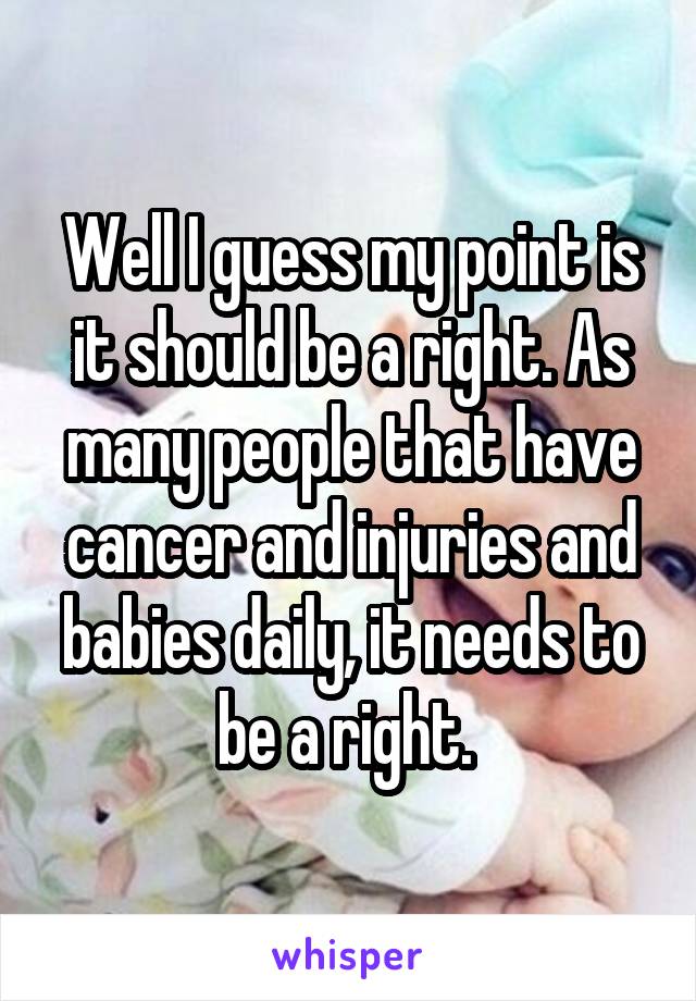 Well I guess my point is it should be a right. As many people that have cancer and injuries and babies daily, it needs to be a right. 