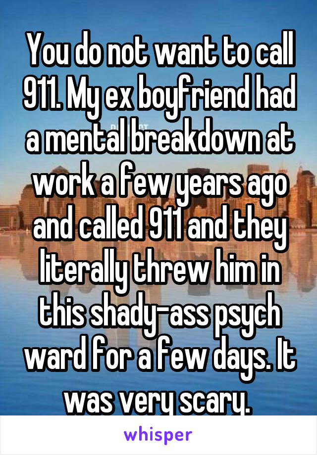 You do not want to call 911. My ex boyfriend had a mental breakdown at work a few years ago and called 911 and they literally threw him in this shady-ass psych ward for a few days. It was very scary. 