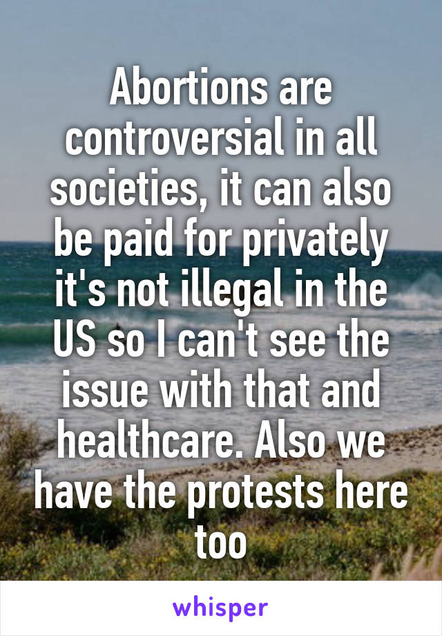 Abortions are controversial in all societies, it can also be paid for privately it's not illegal in the US so I can't see the issue with that and healthcare. Also we have the protests here too