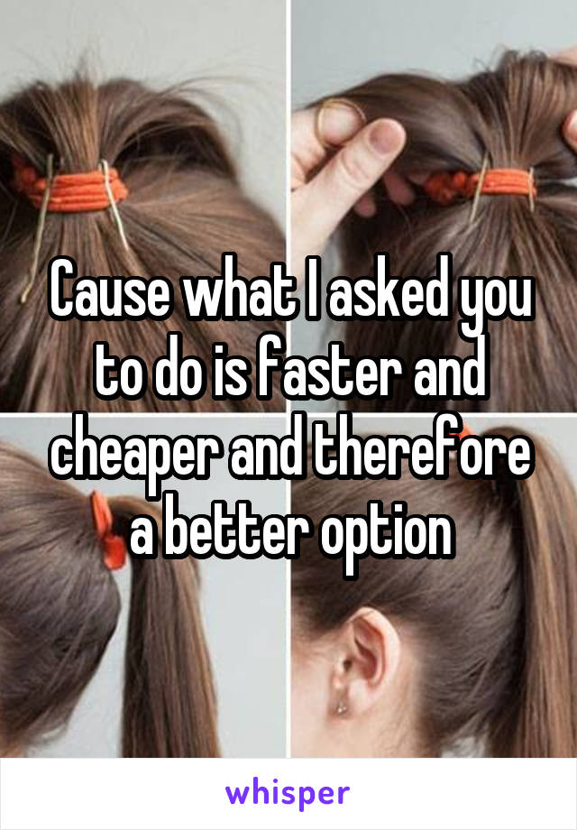 Cause what I asked you to do is faster and cheaper and therefore a better option